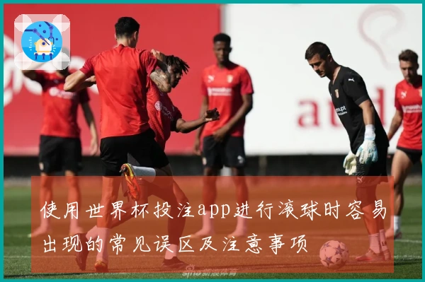 使用世界杯投注app进行滚球时容易出现的常见误区及注意事项